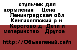 стульчик для кормления  › Цена ­ 1 500 - Ленинградская обл., Кингисеппский р-н, Керстово д. Дети и материнство » Другое   